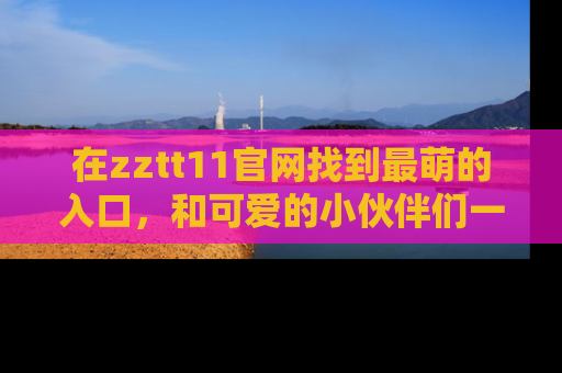 在zztt11官网找到最萌的入口,和可爱的小伙伴们一起吃瓜吧!
