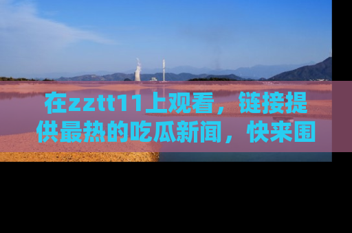 在zztt11上观看,链接提供最热的吃瓜新闻,快来围观!