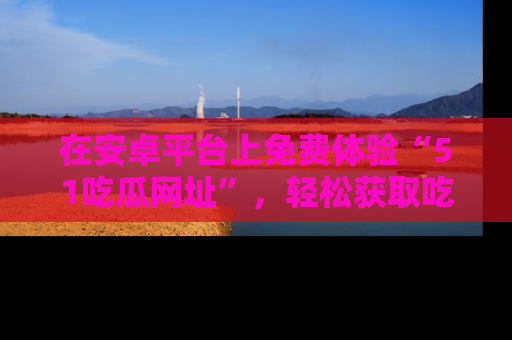 在安卓平台上免费体验“51吃瓜网址”,轻松获取吃瓜新鲜事!