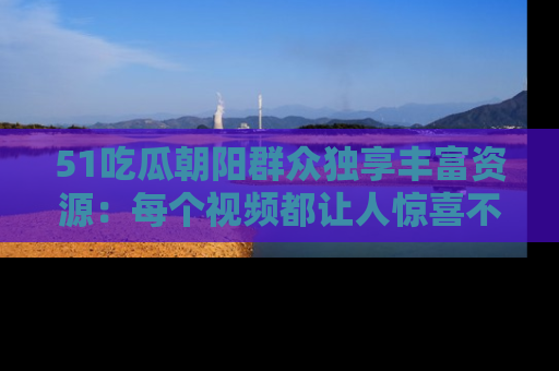 51吃瓜朝阳群众独享丰富资源:每个视频都让人惊喜不已!
