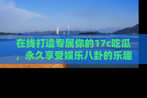 在线打造专属你的17c吃瓜,永久享受娱乐八卦的乐趣