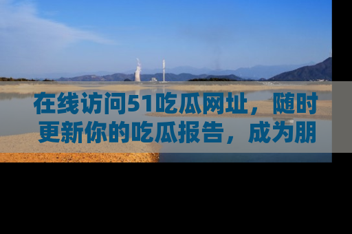 在线访问51吃瓜网址,随时更新你的吃瓜报告,成为朋友圈中的八卦达人!