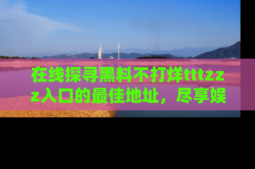 在线探寻黑料不打烊tttzzz入口的最佳地址,尽享娱乐圈八卦盛宴!