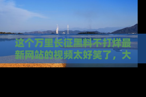 这个万里长征黑料不打烊最新网站的视频太好笑了,大家快来一起看吧!