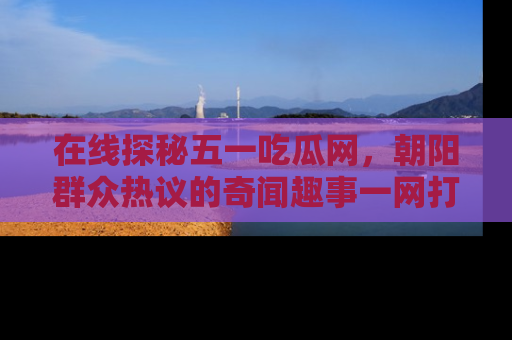 在线探秘五一吃瓜网,朝阳群众热议的奇闻趣事一网打尽