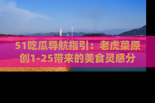51吃瓜导航指引:老虎菜原创1-25带来的美食灵感分享