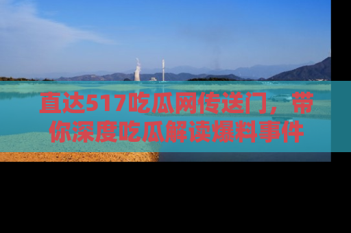 直达517吃瓜网传送门,带你深度吃瓜解读爆料事件