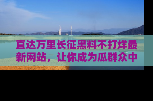 直达万里长征黑料不打烊最新网站，让你成为瓜群众中的资深吃瓜客！