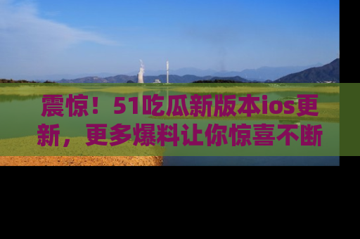震惊!51吃瓜新版本ios更新,更多爆料让你惊喜不断,赶快来看吧!