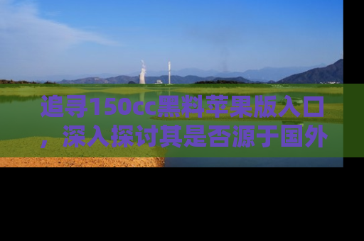 追寻150cc黑料苹果版入口，深入探讨其是否源于国外的传闻