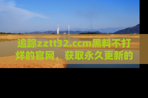 追踪zztt32.ccm黑料不打烊的官网，获取永久更新的娱乐圈内幕，做个资深吃瓜群众！