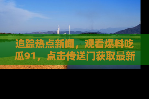 追踪热点新闻,观看爆料吃瓜91,点击传送门获取最新更新!