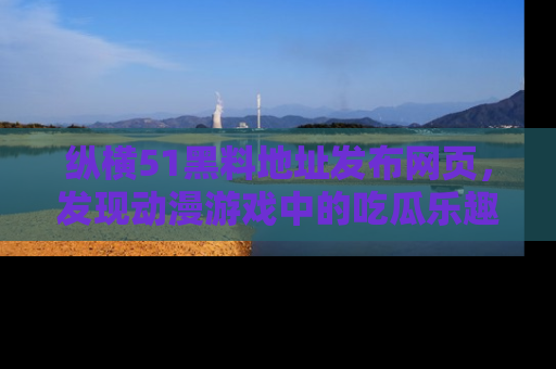 纵横51黑料地址发布网页,发现动漫游戏中的吃瓜乐趣