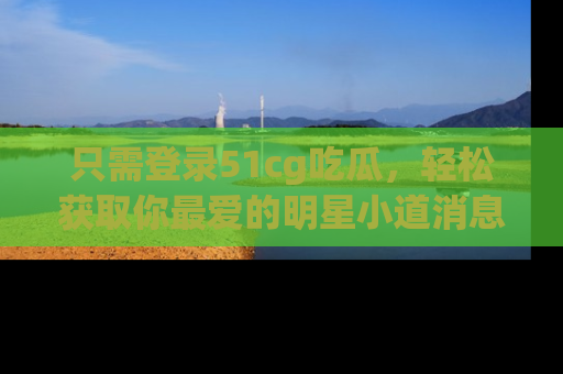 只需登录51cg吃瓜，轻松获取你最爱的明星小道消息！