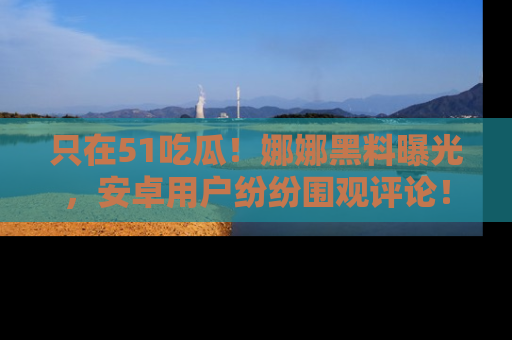 只在51吃瓜！娜娜黑料曝光，安卓用户纷纷围观评论！