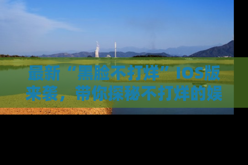 最新“黑脸不打烊”IOS版来袭,带你探秘不打烊的娱乐世界!