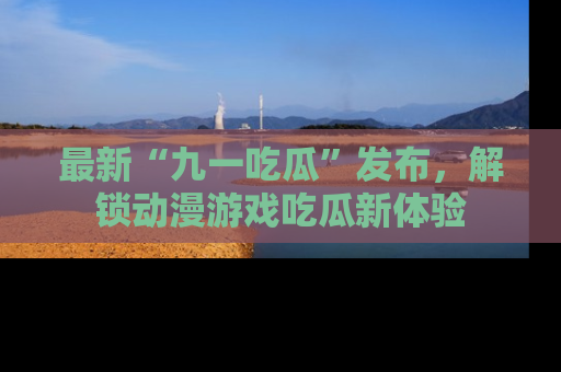 最新“九一吃瓜”发布，解锁动漫游戏吃瓜新体验