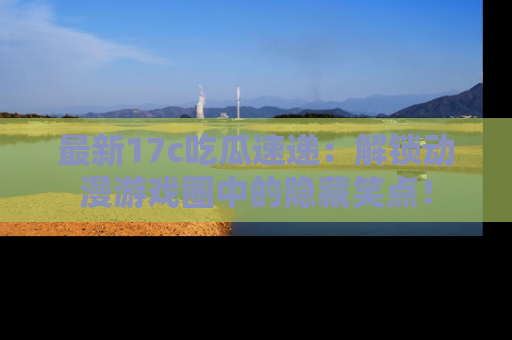 最新17c吃瓜速递:解锁动漫游戏圈中的隐藏笑点!