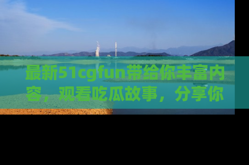 最新51cgfun带给你丰富内容,观看吃瓜故事,分享你的感受!