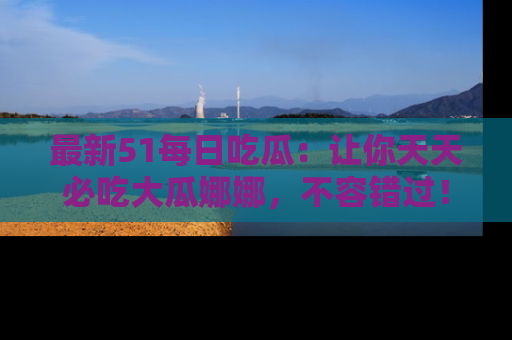 最新51每日吃瓜：让你天天必吃大瓜娜娜，不容错过！