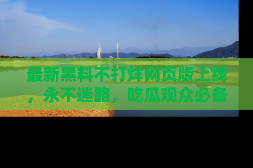 最新黑料不打烊网页版上线，永不迷路，吃瓜观众必备工具！