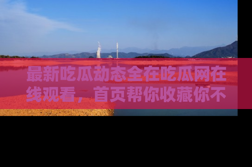 最新吃瓜动态全在吃瓜网在线观看，首页帮你收藏你不能错过的精彩！