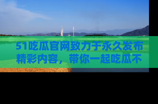 51吃瓜官网致力于永久发布精彩内容,带你一起吃瓜不停歇!