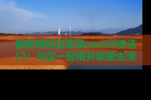 最新黑料正能量zzzttt传送门：与你一起揭开明星生活的神秘地址！