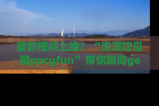 最新视频上线！“泡泡吃瓜网ppcgfun”带你瞬间get吃瓜圈的秘密