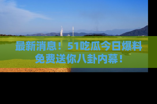 最新消息！51吃瓜今日爆料免费送你八卦内幕！