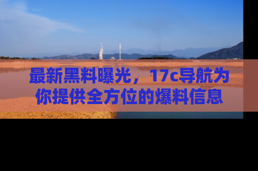 最新黑料曝光，17c导航为你提供全方位的爆料信息