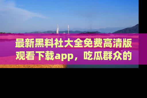 最新黑料社大全免费高清版观看下载app，吃瓜群众的必备神器