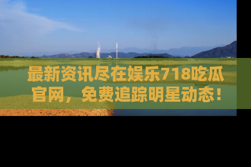 最新资讯尽在娱乐718吃瓜官网，免费追踪明星动态！