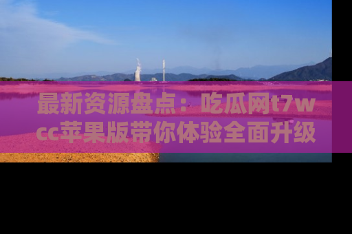 最新资源盘点：吃瓜网t7wcc苹果版带你体验全面升级