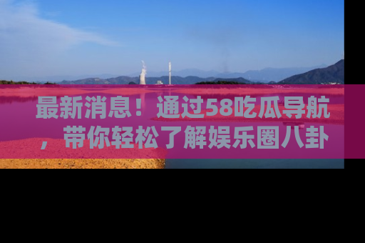 最新消息！通过58吃瓜导航，带你轻松了解娱乐圈八卦动态！