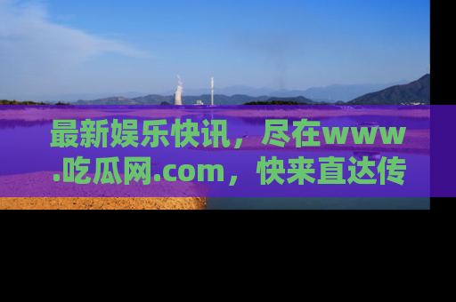 最新娱乐快讯，尽在www.吃瓜网.com，快来直达传送门收获惊喜吧！