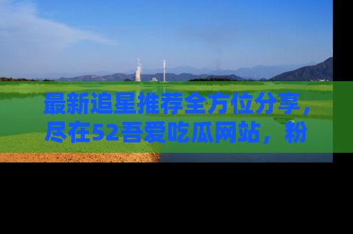 最新追星推荐全方位分享，尽在52吾爱吃瓜网站，粉丝必看